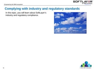 © 2014 IBM Corporation
Empowering the IBM ecosystem
In this topic, you will learn about SoftLayer’s
industry and regulatory compliance.
Complying with industry and regulatory standards
78
 