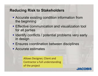 Reducing Risk to Stakeholders
 Accurate existing condition information from
the beginning
 Effective communication and visualization tool
for all parties
 Identify conflicts / potential problems very early
in design
 Ensures coordination between disciplines
 Accurate estimates
Allows Designer, Client and 
Contractor a full understanding 
of the project
 