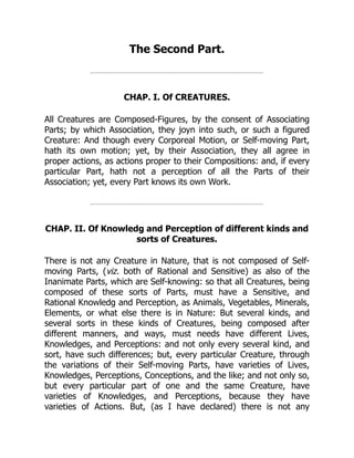 The Second Part.
CHAP. I. Of CREATURES.
All Creatures are Composed-Figures, by the consent of Associating
Parts; by which Association, they joyn into such, or such a figured
Creature: And though every Corporeal Motion, or Self-moving Part,
hath its own motion; yet, by their Association, they all agree in
proper actions, as actions proper to their Compositions: and, if every
particular Part, hath not a perception of all the Parts of their
Association; yet, every Part knows its own Work.
CHAP. II. Of Knowledg and Perception of different kinds and
sorts of Creatures.
There is not any Creature in Nature, that is not composed of Self-
moving Parts, (viz. both of Rational and Sensitive) as also of the
Inanimate Parts, which are Self-knowing: so that all Creatures, being
composed of these sorts of Parts, must have a Sensitive, and
Rational Knowledg and Perception, as Animals, Vegetables, Minerals,
Elements, or what else there is in Nature: But several kinds, and
several sorts in these kinds of Creatures, being composed after
different manners, and ways, must needs have different Lives,
Knowledges, and Perceptions: and not only every several kind, and
sort, have such differences; but, every particular Creature, through
the variations of their Self-moving Parts, have varieties of Lives,
Knowledges, Perceptions, Conceptions, and the like; and not only so,
but every particular part of one and the same Creature, have
varieties of Knowledges, and Perceptions, because they have
varieties of Actions. But, (as I have declared) there is not any
 