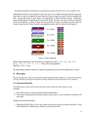International Journal of VLSI design & Communication Systems (VLSICS) Vol 10, No 5, October 2019
8
independent and they can be finished in their own time. For example, Instruction Decode stage may
take only two units to complete the task while the Execute stage may need 9 units to complete the
task. Giving equal time to each stage is not appropriate to obtain maximum speed. And hence,
deeper pipelining can be introduced to increase the speed. For that, two units of slots are allocated
to the entire pipeline. In that, IF stage uses just two slots (4 units) to complete the task, where as
Execute stage uses all 5 slots (9 units) to accomplish the task, which is shown in the Figure 4.
Figure 4. Deeper Pipelining
Before Deeper pipelining, total time taken to complete the taskTcyc = TIF + TID + TOF + TES +
TOSTcyc = 4 + 1 + 8 + 9 + 6 = 28sec.After Deeperpipeline:
Speed up = 28/2 = 14 sec.
By using Deeper pipeline method, the speed of the pipeline process can be enhanced by 14 times.
4. HAZARDS
Pipeline Hazards occur, where one instruction cannot immediately follow another in a concurrent instructions
execution. Hazards can always be resolved by waiting. Hazards limit the performance of the computers.
4.1. Structural Hazards:
This Hazard occurs, when two (or) more instructions need to utilize the same resource at atime.
Example:
1. One memory unit is used for instruction fetch and datafetch.
2. Since many floating point instructions require many cycles it is easy for them to interfere with
each other.
Dealing with structural hazards:
1. Releasing of Stalls:This is a low cost, simple, but increases clock cycles per instruction. Using
stalls should be avoided because stalling is a performance effect.
 