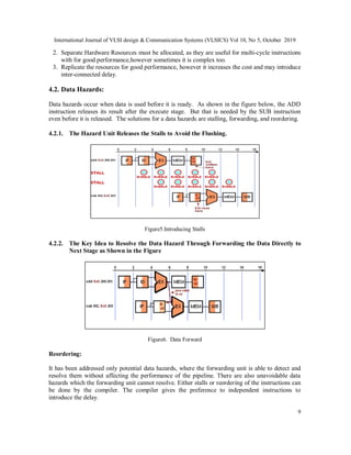 International Journal of VLSI design & Communication Systems (VLSICS) Vol 10, No 5, October 2019
9
2. Separate Hardware Resources must be allocated, as they are useful for multi-cycle instructions
with for good performance,however sometimes it is complex too.
3. Replicate the resources for good performance, however it increases the cost and may introduce
inter-connected delay.
4.2. Data Hazards:
Data hazards occur when data is used before it is ready. As shown in the figure below, the ADD
instruction releases its result after the execute stage. But that is needed by the SUB instruction
even before it is released. The solutions for a data hazards are stalling, forwarding, and reordering.
4.2.1. The Hazard Unit Releases the Stalls to Avoid the Flushing.
Figure5.Introducing Stalls
4.2.2. The Key Idea to Resolve the Data Hazard Through Forwarding the Data Directly to
Next Stage as Shown in the Figure
Figure6. Data Forward
Reordering:
It has been addressed only potential data hazards, where the forwarding unit is able to detect and
resolve them without affecting the performance of the pipeline. There are also unavoidable data
hazards which the forwarding unit cannot resolve. Either stalls or reordering of the instructions can
be done by the compiler. The compiler gives the preference to independent instructions to
introduce the delay.
 