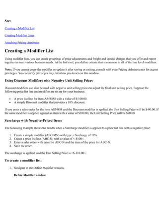 See:

Creating a Modifier List

Creating Modifier Lines

Attaching Pricing Attributes

Creating a Modifier List
Using modifier lists, you can create groupings of price adjustments and freight and special charges that you offer and report
together to meet various business needs. At the list level, you define criteria that is common to all of the line level modifiers.

Note: If you cannot query the modifier or update it after saving or exiting, consult with your Pricing Administrator for access
privileges. Your security privileges may not allow you to access this window.

Using Discount Modifiers with Negative Unit Selling Prices

Discount modifiers can also be used with negative unit selling prices to adjust the final unit selling price. Suppose the
following price list line and modifier are set up for your business:

   •    A price list line for item AS54888 with a value of $-100.00.
   •    A simple Discount modifier that provides a 10% discount.

If you enter a sales order for the item AS54888 and the Discount modifier is applied, the Unit Selling Price will be $-90.00. If
the same modifier is applied against an item with a value of $100.00, the Unit Selling Price will be $90.00.

Surcharge with Negative-Priced Items

The following example shows the results when a Surcharge modifier is applied to a price list line with a negative price:

   1.   Create a simple modifier (ABC-MN) with type = Surcharge of 10%.
   2.   Create a price list line (ABC-N) with a value of <-$100>.
   3.   Enter a sales order with price list ABC-N and the item of the price list ABC-N.
   4.   Save the order.

The surcharge is applied, and the Unit Selling Price is <$-110.00>.

To create a modifier list:

   1. Navigate to the Define Modifier window.

        Define Modifier window
 