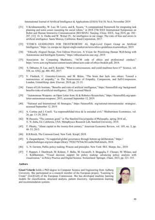 International Journal of Artificial Intelligence & Applications (IJAIA) Vol.10, No.6, November 2019
48
[31] V.Krishnamoorthy, W. Luo, M. Lewis, and K. Sycara, “A computational framework for integrating task
planning and norm aware reasoning for social robots,” in 2018 27th IEEE International Symposium on
Robot and Human Interactive Communication (RO-MAN). Nanjing, China: IEEE, Aug 2018, pp. 282–
287. [32] O. A. Osoba and W. Welser IV, An intelligence in our image: The risks of bias and errors in
artificial intelligence. Santa Monica, California: Rand Corporation, 2017.
[33] “ETHICS GUIDELINES FOR TRUSTWORTHY AI, High-Level Expert Group on Artificial
Intelligence,” https://ec.europa.eu/ digital-single-market/en/news/ethics-guidelines-trustworthyai, 2019.
[34] “Ethically Aligned Design, First Edition Overview, A Vision for Prioritizing Human Well-being with
Autonomous and Intelligent Systems,” https://ethicsinaction.ieee.org/, 2019.
[35] Association for Computing Machinery, “ACM code of ethics and professional conduct,”
https://www.acm.org/binaries/content/assets/about/acm-code-of-ethics-booklet.pdf, 2018.
[36] S. Dehaene, H. Lau, and S. Kouider, “What is consciousness, and could machines have it?” Science, vol.
358, no. 6362, pp. 486–492, 2017.
[37] V. Flasbeck, C. Gonzalez-Liencres, and M. Brüne, “The brain that feels into others: Toward a
neuroscience of empathy,” in The Neuroscience of Empathy, Compassion, and Self-Compassion.
London, United King- dom: Elsevier, 2018, pp. 23–51.
[38] Future of Life Institute, “Benefits and risks of artificial intelligence,” https://futureoflife.org/ background/
benefits-risks-of-artificial-intelligence/, 2016, accessed March
[39] “Autonomous Weapons: an Open Letter from AI & Robotics Researchers,” https://futureoflife.org/open-
letter-autonomous-weapons/, 2015, accessed September 12, 2019.
[40] “National and International AI Strategies,” https://futureoflife. org/national-internationalai- strategies/,
accessed September 12, 2019.
[41] A. Cortina and J. Conill, “La responsabilidad ética de la sociedad civil,” Mediterráneo Económico, vol.
26, pp. 13–29, 2014.
[42] W.Hussain, “The common good,” in The Stanford Encyclopedia of Philosophy, spring 2018 ed.,
E. N. Zalta, Ed. California, USA: Metaphysics Research Lab, Stanford University, 2018.
[43] T. Piketty, “About capital in the twenty-first century,” American Economic Review, vol. 105, no. 5, pp.
48–53, 2015.
[44] R.B.Reich, The Common Good. New York: Knopf, 2018.
[45] S. Zanganehpour, “Ai-supported global governance through bottom-up deliberation,” https://
globalchallenges.org/new-shape-library/ 592fc37b764c301cad4e30a8/details, 2018.
[46] L. N. Gerston, Public policy making: Process and principles. New York: M.E. Sharpe, Inc., 2010.
[47] T. Ruppert, J. Dambruch, M. Krämer, T. Balke, M. Gavanelli, S. Bragaglia, F. Chesani, M. Milano, and
J. Kohlhammer, “Visual decision support for policy making: advancing policy analysis with
visualization,” in Policy Practice and Digital Science. Switzerland: Springer, Cham, 2015, pp. 321–353.
Authors
Gissel Velarde holds a PhD degree in Computer Science and Engineering from Aalborg
University. She participated as a research member of the European project, “Learning to
Create” (Lrn2Cre8) of the European Commission. She has developed machine learning
models for classification, structural analysis, pattern discovery, representation learning
and recommendation systems.
 