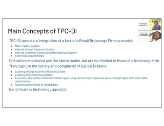 Main Concepts of TPC-DI
TPC-DI uses data integration of a factious Retail Brokerage Firm as model:
● Main Trading System
● Internal Human Resource System
● Internal Customer Relationship Management System
● Externally acquired data
Operations measured use the above model, but are not limited to those of a brokerage firm
They capture the variety and complexity of typical DI tasks:
● Loading of large volumes of historical data
● Loading of incremental updates
● Execution of a variety of transformation types using various input types and various target types with inter-table
relationships
● Assuring consistency of loaded data
Benchmark is technology agnostic
 