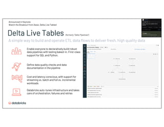 Enable everyone to declaratively build robust
data pipelines with testing baked-in. First-class
support for SQL and Python.
Databricks auto-tunes infrastructure and takes
care of orchestration, failures and retries
Define data quality checks and data
documentation in the pipeline
Cost and latency conscious, with support for
streaming vs. batch and full vs. incremental
workloads
A simple way to build and operate ETL data flows to deliver fresh, high quality data
Delta Live Tables (formerly “Delta Pipelines”)
Announced in Keynote
Watch the Breakout from Awez, Delta Live Tables!
 