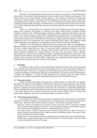  ISSN: 2252-8938
Int J Artif Intell, Vol. 13, No. 4, December 2024: 4822-4832
4824
Bhavani et al. [27] proposed an approach based on computer vision to detect various dermatological
skin disorders. They utilized 3 deep learning-based methods, namely Resnet, Mobilenet, and Inception v3 for
feature extraction from medical images. Logistic regression, a ML technique, was utilized for training and
evaluating the medical images. The authors found that integrating of the three CNN models enhanced the
overall performance of diagnosis system. However, it should be noted that the method employed in the study
needed high computationally demanding. Also the dataset was used included just three forms of skin disorders.
As a result, the architecture that used in this work may not be ideally suited for scenarios that involve multiclass
classification.
Albawi et al. [28] presented a novel method for effectively identifying three specific skin diseases,
namely nevus, melanoma, and atypical. To preprocess skin images, authors utilized an adaptive filtering
technique to eliminate noise. Following that, they employed an adaptive region growing method to precisely
localize and extract the regions of interest (ROI) corresponding to the affected areas. For extracting relevant
features, they employed a hybrid approach that combined two-dimensional discrete wavelet transform with
texture features and geometric. This combination allowed them to capture important information. Lastly, they
implemented CNN on the international skin imaging collaboration (ISIC) dataset. The suggested method
yielded remarkable results, achieving a classification accuracy of 96.768% for the identified diseases.
Ahammed et al. [29] introduced a digital hair removal technique that makes use of morphological
filteration methods, such as black-hat transformation and an inpainting technique. They also applied Gaussian
filteration to address image blurring or noise. The automatic Grabcut segmentation technique was utilized
for accurate lesion segmentation. For extracting relevant patterns associated with images of skin, the
authors employed techniques like statistical features and gray level co-occurrence matrix (GLCM).
Ramachandro et al. [30] focused on classifying skin images, specifically targeting 4 types of skin tumors. They
employed models based on deep learning, particularly transfer learning, utilizing pretrained deep neural
networks such as DenseNet and CNN models. Additionally, they incorporated machine learning methods
inclusing SVM and random forest (RF) classifier in their analysis.
3. METHOD
The objective of the research is to provide an effective model for detection of skin cancer using deep
neural networks. Deep neural networks excel in image-related tasks due to their depth and the efficiency of
convolutional filters. In this study, we employed the AlexNet deep neural network for this purpose. However,
a significant challenge in enhancing the operation of neural networks is the precise tuning of the parameters.
To address this challenge, we utilized the MPA algorithm for the optimal tuning of AlexNet network
parameters. The schematic representation illustrating the presented method is depicted in Figure 1.
3.1. Data preprocessing
During the preprocessing phase, the image size is initially adjusted. As mentioned in the database
description, the image size in the database is 600×450 pixels. However, the input image size for the AlexNet
neural network is 227×227 pixels. Therefore, the image size is first resized to these dimensions. Subsequently,
the data is segmented into test and training sets. In our work, 70% of the dataset is considered for training, and
30% for evaluating the network. The training set is applied to perform the training operation and update weights
of the neural network. The test data is utilized to assess the network efficacy based on accuracy and
generalization capabilities. The steps of the presented model are explained as follows.
3.2. AlexNet deep neural network
In this research, the AlexNet deep neural network is deployed for skin cancer detection. The proposed
architecture of AlexNet includes a set of pooling layers, convolutional layers, fully connected layers, and a
softmax layer. Structure of this network is depicted in Figure 2. This network is described as follows:
− Input layer: Images are provided to the network as input in this layer. Prior to entering the AlexNet
network, preprocessing is applied. This process involves resizing the images to the dimensions required
by the network and normalizing pixel values to a standardized scale (e.g., [0,1]).
− Convolutional layers: AlexNet comprises several convolutional layers that act as filters moving across
images, detecting various features such as edges, enhancers, and different objects. These layers extract
lower-level features like lines and shapes.
− Pooling layers: In the proposed architecture, pooling layers are placed after each convolutional layer.
Pooling layers compress features and use essential information for subsequent stages. These layers help
to reduce the spatial dimensions of the image.
 