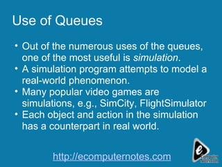 Use of Queues Out of the numerous uses of the queues, one of the most useful is  simulation . A simulation program attempts to model a real-world phenomenon. Many popular video games are simulations, e.g., SimCity, FlightSimulator Each object and action in the simulation has a counterpart in real world. http://ecomputernotes.com 