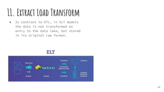 11. Extract Load Transform
● In contrast to ETL, in ELT models
the data is not transformed on
entry to the data lake, but stored
in its original raw format.
12
 