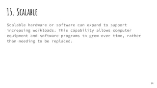 15. Scalable
Scalable hardware or software can expand to support
increasing workloads. This capability allows computer
equipment and software programs to grow over time, rather
than needing to be replaced.
16
 