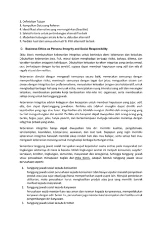 2. Definisikan Tujuan
3. Kumpulkan Data yang Relevan
4. Identifikasi alternative yang memungkinkan (feasible)
5. Seleksi kriteria untuk pertimbangan alternatif terbaik
6. Modelkan hubungan antara kriteria, data dan alternatif
7. Prediksi hasil dari semua alternatif 8. Pilih alternatif terbaik
D. Business Ethics as Personal Integrity and Social Responsibility
Etika bisnis membutuhkan keberanian integritas untuk bertindak demi kebenaran dan kebaikan.
Dibutuhkan keberanian jiwa, fisik, moral dalam menghadapi berbagai risiko, bahaya, dilema, dan
karakter-karakter antagonis kehidupan. Dibutuhkan kekuatan karakter integritas yang cerdas emosi,
saat berhadapan dengan isu-isu sensitif, supaya dapat membuat keputusan yang adil dan etis di
segala situasi dan realitas.
Keberanian dimulai dengan mengenali semuanya secara baik; memetakan semuanya dengan
memperhitungkan risiko; memimpin semuanya dengan tegas dan jelas; menguatkan sistem dan
proses dengan integritas dan profesionalisme; menyatukan kekuatan dengan cara kolaboratif, untuk
menghadapi berbagai hal yang merusak etika; menciptakan ruang interaksi yang adil dan merangkul
kebaikan; membiasakan perilaku kerja berdasarkan nilai-nilai inti organisasi; serta membiasakan
setiap orang untuk bertanggung jawab.
Keberanian integritas adalah ketegasan dan kecepatan untuk membuat keputusan yang jujur, adil,
etis, dan dapat dipertanggung jawabkan. Perilaku etis tidaklah mungkin dapat dimiliki oleh
kepribadian yang ragu atau takut. Kepribadian etis tidaklah mungkin dimiliki oleh orang-orang yang
berniat menguntungkan diri sendiri. Perilaku etis hanyalah dapat diwujudkan oleh orang-orang yang
berani, tegas, jujur, jelas, tanpa pamrih, dan berkemampuan menjaga kekuatan moralnya dengan
integritas pribadi yang andal.
Keberanian integritas hanya dapat diwujudkan bila diri memiliki kualitas, pengetahuan,
keterampilan, keandalan, kompetensi, wawasan, dan niat baik. Siapapun yang ingin memiliki
keberanian integritas haruslah memiliki sikap rendah hati dan mau belajar, serta setiap hari mau
mengasah keberanian moralnya untuk menghadapi berbagai tantangan etika.
Sementara tanggung jawab sosial merupakan wujud kepedulian suatu entitas pada masyarakat dan
lingkungan sekitarnya di mana ia berada. Istilah lingkungan sekitar ini meliputi konsumen, supplier,
karyawan, kreditor, lingkungan, komunitas, masyarakat dan sebagainya. Sehingga tanggung jawab
sosial perusahaan merupakan bagian dari etika bisnis. Adapun bentuk tanggung jawab sosial
perusahaan seperti:
1. Tanggung jawab sosial kepada konsumen
Tanggung jawab sosial perusahaan kepada konsumen tidak hanya seputar masalah penyediaan
produk atau jasa saja tetapi juga harus memperhatikan aspek-aspek lain. Merujuk pendekatan
utilitarian, maka perusahaan harus menghasilkan produk atau jasa yang memiliki banyak
manfaat kepada masyarakat.
2. Tanggung jawab sosial kepada karyawan
Perusahaan wajib memberikan rasa aman dan nyaman kepada karyawannya, memperlakukan
karyawan dengan adil. Selain itu, perusahaan juga memberikan kesempatan dan fasilitas untuk
pengembangan diri karyawan.
3. Tanggung jawab sosial kepada kreditor
 