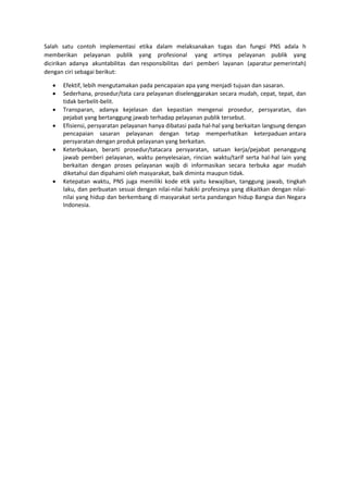 Salah satu contoh implementasi etika dalam melaksanakan tugas dan fungsi PNS adala h
memberikan pelayanan publik yang profesional yang artinya pelayanan publik yang
dicirikan adanya akuntabilitas dan responsibilitas dari pemberi layanan (aparatur pemerintah)
dengan ciri sebagai berikut:
 Efektif, lebih mengutamakan pada pencapaian apa yang menjadi tujuan dan sasaran.
 Sederhana, prosedur/tata cara pelayanan diselenggarakan secara mudah, cepat, tepat, dan
tidak berbelit-belit.
 Transparan, adanya kejelasan dan kepastian mengenai prosedur, persyaratan, dan
pejabat yang bertanggung jawab terhadap pelayanan publik tersebut.
 Efisiensi, persyaratan pelayanan hanya dibatasi pada hal-hal yang berkaitan langsung dengan
pencapaian sasaran pelayanan dengan tetap memperhatikan keterpaduan antara
persyaratan dengan produk pelayanan yang berkaitan.
 Keterbukaan, berarti prosedur/tatacara persyaratan, satuan kerja/pejabat penanggung
jawab pemberi pelayanan, waktu penyelesaian, rincian waktu/tarif serta hal-hal lain yang
berkaitan dengan proses pelayanan wajib di informasikan secara terbuka agar mudah
diketahui dan dipahami oleh masyarakat, baik diminta maupun tidak.
 Ketepatan waktu, PNS juga memiliki kode etik yaitu kewajiban, tanggung jawab, tingkah
laku, dan perbuatan sesuai dengan nilai-nilai hakiki profesinya yang dikaitkan dengan nilai-
nilai yang hidup dan berkembang di masyarakat serta pandangan hidup Bangsa dan Negara
Indonesia.
 