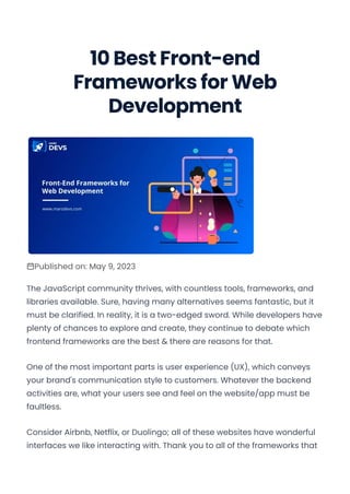 10 Best Front-end
Frameworks for Web
Development
Published on: May 9, 2023
The JavaScript community thrives, with countless tools, frameworks, and
libraries available. Sure, having many alternatives seems fantastic, but it
must be clarified. In reality, it is a two-edged sword. While developers have
plenty of chances to explore and create, they continue to debate which
frontend frameworks are the best & there are reasons for that.
One of the most important parts is user experience (UX), which conveys
your brand's communication style to customers. Whatever the backend
activities are, what your users see and feel on the website/app must be
faultless.
Consider Airbnb, Netflix, or Duolingo; all of these websites have wonderful
interfaces we like interacting with. Thank you to all of the frameworks that
Convert web pages and HTML files to PDF in your applications with the Pdfcrowd HTML to PDF API Printed with Pdfcrowd.com
 