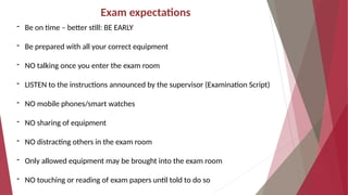 Exam expectations
- Be on time – better still: BE EARLY
- Be prepared with all your correct equipment
- NO talking once you enter the exam room
- LISTEN to the instructions announced by the supervisor (Examination Script)
- NO mobile phones/smart watches
- NO sharing of equipment
- NO distracting others in the exam room
- Only allowed equipment may be brought into the exam room
- NO touching or reading of exam papers until told to do so
 