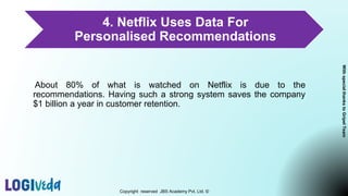 4. Netflix Uses Data For
Personalised Recommendations
About 80% of what is watched on Netflix is due to the
recommendations. Having such a strong system saves the company
$1 billion a year in customer retention.
Copyright reserved JBS Academy Pvt. Ltd. ©
With
special
thanks
to
Gripel
Team
 
