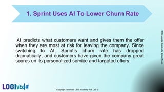 1. Sprint Uses AI To Lower Churn Rate
AI predicts what customers want and gives them the offer
when they are most at risk for leaving the company. Since
switching to AI, Sprint’s churn rate has dropped
dramatically, and customers have given the company great
scores on its personalized service and targeted offers.
Copyright reserved JBS Academy Pvt. Ltd. ©
With
special
thanks
to
Gripel
Team
 
