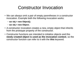 Constructor Invocation
● We can always omit a pair of empty parentheses in a constructor
invocation. Example both the following invocation works:
– var obj = new Object();
– var obj = new Object;
●
A constructor invocation creates a new, empty object that inherits
from the prototype property of the constructor.
●
Constructor functions are intended to initialize objects and this
newly created object is used as the invocation context, so the
constructor function can refer to it with the this keyword.
 