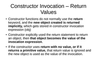 Constructor Invocation – Return
Values
● Constructor functions do not normally use the return
keyword, and the new object created is returned
implicitly, which gets stored in constructor invocation
expression (obj)
● Constructor explicitly used the return statement to return
an object, then that object becomes the value of the
invocation expression.
● If the constructor uses return with no value, or if it
returns a primitive value, that return value is ignored and
the new object is used as the value of the invocation.
 