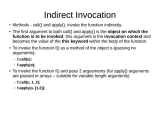 Indirect Invocation
● Methods - call() and apply(), invoke the function indirectly.
● The first argument to both call() and apply() is the object on which the
function is to be invoked; this argument is the invocation context and
becomes the value of the this keyword within the body of the function.
● To invoke the function f() as a method of the object o (passing no
arguments):
– f.call(o);
– f.apply(o);
● To invoke the function f() and pass 2 arguements (for apply() arguments
are passed in arrays – suitable for variable length arguments)
– f.call(o, 1, 2);
– f.apply(o, [1,2]);
 