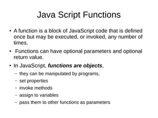 Java Script Functions
● A function is a block of JavaScript code that is defined
once but may be executed, or invoked, any number of
times.
● Functions can have optional parameters and optional
return value.
● In JavaScript, functions are objects,
– they can be manipulated by programs,
– set properties
– invoke methods
– assign to variables
– pass them to other functions as parameters
 
