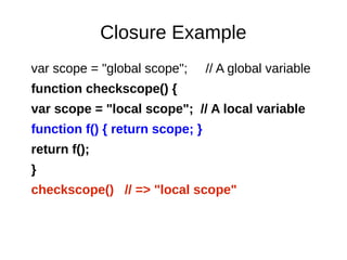 Closure Example
var scope = "global scope"; // A global variable
function checkscope() {
var scope = "local scope"; // A local variable
function f() { return scope; }
return f();
}
checkscope() // => "local scope"
 