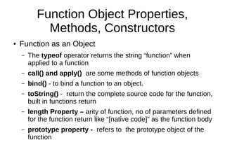 Function Object Properties,
Methods, Constructors
● Function as an Object
– The typeof operator returns the string “function” when
applied to a function
– call() and apply() are some methods of function objects
– bind() - to bind a function to an object.
– toString() - return the complete source code for the function,
built in functions return
– length Property – arity of function, no of parameters defined
for the function return like “[native code]” as the function body
– prototype property - refers to the prototype object of the
function
 
