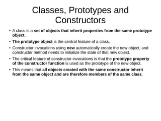 Classes, Prototypes and
Constructors
● A class is a set of objects that inherit properties from the same prototype
object.
● The prototype object,is the central feature of a class.
● Constructor invocations using new automatically create the new object, and
constructor method needs to initialize the state of that new object.
● The critical feature of constructor invocations is that the prototype property
of the constructor function is used as the prototype of the new object.
● This means that all objects created with the same constructor inherit
from the same object and are therefore members of the same class.
 