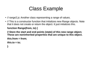 Class Example
● // range2.js: Another class representing a range of values.
● // This is a constructor function that initializes new Range objects. Note
that it does not create or return the object. It just initializes this.
function Range(from, to) {
// Store the start and end points (state) of this new range object.
These are noninherited properties that are unique to this object.
this.from = from;
this.to = to;
}
 