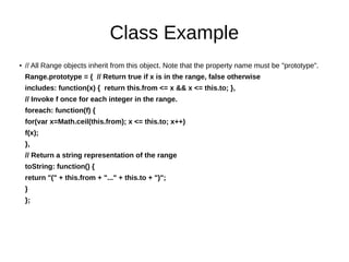 Class Example
●
// All Range objects inherit from this object. Note that the property name must be "prototype".
Range.prototype = { // Return true if x is in the range, false otherwise
includes: function(x) { return this.from <= x && x <= this.to; },
// Invoke f once for each integer in the range.
foreach: function(f) {
for(var x=Math.ceil(this.from); x <= this.to; x++)
f(x);
},
// Return a string representation of the range
toString: function() {
return "(" + this.from + "..." + this.to + ")";
}
};
 