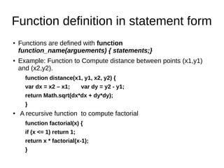 Function definition in statement form
● Functions are defined with function
function_name(arguements) { statements;}
● Example: Function to Compute distance between points (x1,y1)
and (x2,y2).
function distance(x1, y1, x2, y2) {
var dx = x2 – x1; var dy = y2 - y1;
return Math.sqrt(dx*dx + dy*dy);
}
●
A recursive function to compute factorial
function factorial(x) {
if (x <= 1) return 1;
return x * factorial(x-1);
}
 