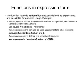 Functions in expression form
● The function name is optional for functions defined as expressions,
and is suitable for one-time usage. Example:
– This expression defines a function that squares its argument, and the return
value is assigned to a variable
var square = function(x) { return x*x; }
– Function expressions can also be used as arguments to other functions:
data.sort(function(a,b) { return a-b; });
– Function expressions defined and immediately invoked:
var tensquared = (function(x) {return x*x;}(10));
 