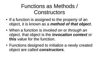 Functions as Methods /
Constructors
● If a function is assigned to the property of an
object, it is known as a method of that object.
● When a function is invoked on or through an
object, that object is the invocation context or
this value for the function.
● Functions designed to initialize a newly created
object are called constructors.
 
