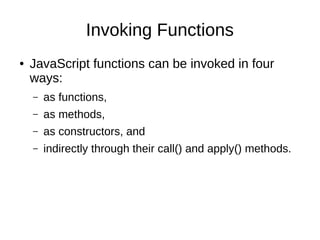 Invoking Functions
● JavaScript functions can be invoked in four
ways:
– as functions,
– as methods,
– as constructors, and
– indirectly through their call() and apply() methods.
 