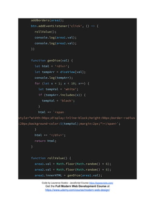 addBorders(area2);
btn.addEventListener('click', () => {
rollValue();
console.log(area1.val);
console.log(area2.val);
})
function genDice(val) {
let html = '<div>';
let tempArr = diceView[val];
console.log(tempArr);
for (let x = 1; x < 10; x++) {
let tempVal = 'white';
if (tempArr.includes(x)) {
tempVal = 'black';
}
html += `<span
style="width:90px;display:inline-block;height:90px;border-radius
:20px;background-color:${tempVal};margin:2px;"></span>`;
}
html += '</div>';
return html;
}
function rollValue() {
area1.val = Math.floor(Math.random() * 6);
area2.val = Math.floor(Math.random() * 6);
area1.innerHTML = genDice(area1.val);
Code by Laurence Svekis - JavaScript Course https://basescripts.com/
Get the Full Modern Web Development Course at
https://www.udemy.com/course/modern-web-design/
 