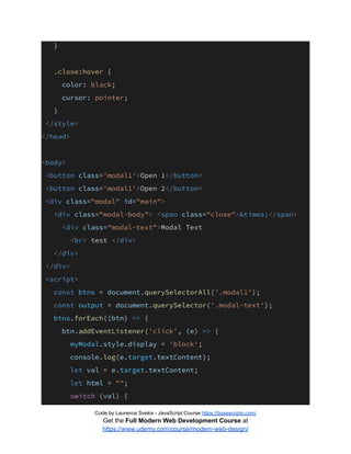 }
.close:hover {
color: black;
cursor: pointer;
}
</style>
</head>
<body>
<button class='modal1'>Open 1</button>
<button class='modal1'>Open 2</button>
<div class="modal" id="main">
<div class="modal-body"> <span class="close">&times;</span>
<div class="modal-text">Modal Text
<br> test </div>
</div>
</div>
<script>
const btns = document.querySelectorAll('.modal1');
const output = document.querySelector('.modal-text');
btns.forEach((btn) => {
btn.addEventListener('click', (e) => {
myModal.style.display = 'block';
console.log(e.target.textContent);
let val = e.target.textContent;
let html = "";
switch (val) {
Code by Laurence Svekis - JavaScript Course https://basescripts.com/
Get the Full Modern Web Development Course at
https://www.udemy.com/course/modern-web-design/
 