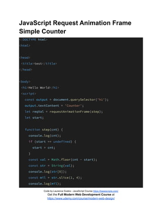 JavaScript Request Animation Frame
Simple Counter
<!DOCTYPE html>
<html>
<head>
<title>test</title>
</head>
<body>
<h1>Hello World</h1>
<script>
const output = document.querySelector('h1');
output.textContent = 'Counter';
let reqVal = requestAnimationFrame(step);
let start;
function step(cnt) {
console.log(cnt);
if (start == undefined) {
start = cnt;
}
const val = Math.floor(cnt - start);
const str = String(val);
console.log(str[0]);
const mil = str.slice(1, 4);
console.log(mil);
Code by Laurence Svekis - JavaScript Course https://basescripts.com/
Get the Full Modern Web Development Course at
https://www.udemy.com/course/modern-web-design/
 