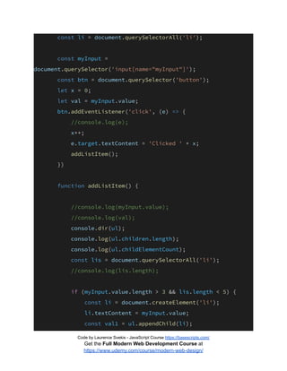 const li = document.querySelectorAll('li');
const myInput =
document.querySelector('input[name="myInput"]');
const btn = document.querySelector('button');
let x = 0;
let val = myInput.value;
btn.addEventListener('click', (e) => {
//console.log(e);
x++;
e.target.textContent = 'Clicked ' + x;
addListItem();
})
function addListItem() {
//console.log(myInput.value);
//console.log(val);
console.dir(ul);
console.log(ul.children.length);
console.log(ul.childElementCount);
const lis = document.querySelectorAll('li');
//console.log(lis.length);
if (myInput.value.length > 3 && lis.length < 5) {
const li = document.createElement('li');
li.textContent = myInput.value;
const val1 = ul.appendChild(li);
Code by Laurence Svekis - JavaScript Course https://basescripts.com/
Get the Full Modern Web Development Course at
https://www.udemy.com/course/modern-web-design/
 