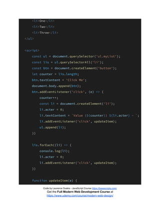 <li>One</li>
<li>Two</li>
<li>Three</li>
</ul>
<script>
const ul = document.querySelector('ul.myList');
const lis = ul.querySelectorAll('li');
const btn = document.createElement('button');
let counter = lis.length;
btn.textContent = 'Click Me';
document.body.append(btn);
btn.addEventListener('click', (e) => {
counter++;
const li = document.createElement('li');
li.acter = 0;
li.textContent = `Value (${counter}) ${li.acter} - `;
li.addEventListener('click', updateItem);
ul.append(li);
})
lis.forEach((li) => {
console.log(li);
li.acter = 0;
li.addEventListener('click', updateItem);
})
function updateItem(e) {
Code by Laurence Svekis - JavaScript Course https://basescripts.com/
Get the Full Modern Web Development Course at
https://www.udemy.com/course/modern-web-design/
 