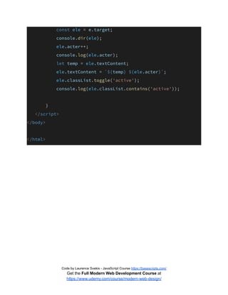 const ele = e.target;
console.dir(ele);
ele.acter++;
console.log(ele.acter);
let temp = ele.textContent;
ele.textContent = `${temp} ${ele.acter}`;
ele.classList.toggle('active');
console.log(ele.classList.contains('active'));
}
</script>
</body>
</html>
Code by Laurence Svekis - JavaScript Course https://basescripts.com/
Get the Full Modern Web Development Course at
https://www.udemy.com/course/modern-web-design/
 