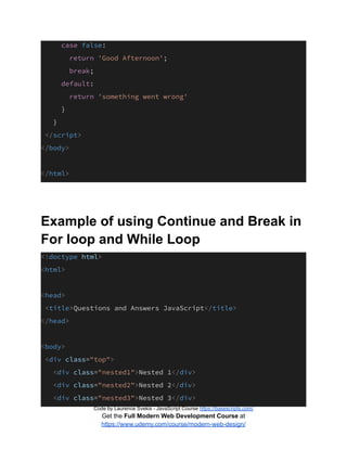 case false:
return 'Good Afternoon';
break;
default:
return 'something went wrong'
}
}
</script>
</body>
</html>
Example of using Continue and Break in
For loop and While Loop
<!doctype html>
<html>
<head>
<title>Questions and Answers JavaScript</title>
</head>
<body>
<div class="top">
<div class="nested1">Nested 1</div>
<div class="nested2">Nested 2</div>
<div class="nested3">Nested 3</div>
Code by Laurence Svekis - JavaScript Course https://basescripts.com/
Get the Full Modern Web Development Course at
https://www.udemy.com/course/modern-web-design/
 