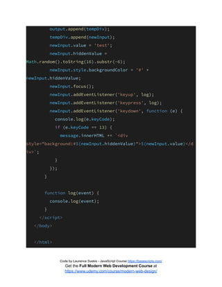 output.append(tempDiv);
tempDiv.append(newInput);
newInput.value = 'test';
newInput.hiddenValue =
Math.random().toString(16).substr(-6);
newInput.style.backgroundColor = '#' +
newInput.hiddenValue;
newInput.focus();
newInput.addEventListener('keyup', log);
newInput.addEventListener('keypress', log);
newInput.addEventListener('keydown', function (e) {
console.log(e.keyCode);
if (e.keyCode == 13) {
message.innerHTML += `<div
style="background:#${newInput.hiddenValue}">${newInput.value}</d
iv>`;
}
});
}
function log(event) {
console.log(event);
}
</script>
</body>
</html>
Code by Laurence Svekis - JavaScript Course https://basescripts.com/
Get the Full Modern Web Development Course at
https://www.udemy.com/course/modern-web-design/
 