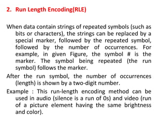 2. Run Length Encoding(RLE)
When data contain strings of repeated symbols (such as
bits or characters), the strings can be replaced by a
special marker, followed by the repeated symbol,
followed by the number of occurrences. For
example, in given Figure, the symbol # is the
marker. The symbol being repeated (the run
symbol) follows the marker.
After the run symbol, the number of occurrences
(length) is shown by a two-digit number.
Example : This run-length encoding method can be
used in audio (silence is a run of 0s) and video (run
of a picture element having the same brightness
and color).
 