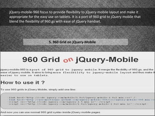 jQuery-mobile-960 focus to provide flexibility to jQuery-mobile layout and make it
appropriate for the easy use on tablets. It is a port of 960 grid to jQuery mobile that
blend the flexibility of 960.gs with ease of jQuery handset.
5. 960 Grid on jQuery-Mobile
 