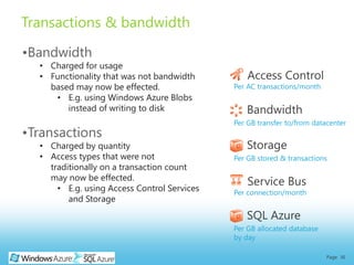 Transactions & bandwidth

•Bandwidth
  • Charged for usage
  • Functionality that was not bandwidth         Access Control
    based may now be effected.               Per AC transactions/month
     • E.g. using Windows Azure Blobs
        instead of writing to disk              Bandwidth
                                             Per GB transfer to/from datacenter
•Transactions
  • Charged by quantity                         Storage
  • Access types that were not               Per GB stored & transactions
    traditionally on a transaction count
    may now be effected.
                                                 Service Bus
      • E.g. using Access Control Services   Per connection/month
         and Storage
                                                SQL Azure
                                             Per GB allocated database
                                             by day

                                                                         Page 36
 