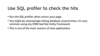 Use SQL profiler to check the hits
• Run the SQL profiler when access your page.
• You might be unknowingly hitting database several times. It’s very
common using any ORM tool like Entity Framework
• This is one of the main reasons of slow applications
 