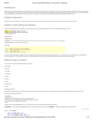 12/5/2017 10 ways to Bind Multiple Models on a View in MVC - CodeProject
https://www.codeproject.com/Articles/1108855/ways-to-Bind-Multiple-Models-on-a-View-in-MVC 1/10
Introduction
In MVC we cannot use multiple model tag on a view. But Many times we need to pass multiple models from controller to view or we want to show data from multiple model on a view. For example we
want to show a Blog and List of Comments of this Blog on a Single View or suppose if we want to show a Category and List Of Products related to this category on a View. So in such situations we need
to pass multiple models to a Single View . We have many solutions of this problem. So in this article we will see different approaches to Bind Multiple Models on a View.
Problem Statement
We have two models named Blog and Comment and we want to create a view where we will show Blog Title and Blog Description and List of Comments related to the Blog.
Problem while binding two Models
If we will try to Bind Blog and Comment Model on a View as below then at run time we will get an exception that we can not Bind Multiple Models on a View.
And the exception 
So In MVC we need some approach through which we can achieve this and luckily i am giving 10 approaches to achieve the same.  I am not an expert, I'm sure I'll make mistakes or go against best
practices several times . I will not discuss the pros and cons of different approaches. My intent is to show different approaches through which we can solve this problem.
Different ways to achieve
we will see below 10 ways to bind multiple models on a single view
1. View Model
2. View Bag
3. View Data
4. Temp Data
5. Session
6. Dynamic
7. Tuples
8. Render Action
9. JSON
10. Navigation Properties
We will see all these approaches with the help of an example (Solution of above problem statement ). So in our problem statement we want to display a Blog and List of Comments on a view. 
Below are the main players of this article
1. Blog Model 
2. Comment Model 
3. GetBlog() : In this method where i will create dummy data for Blog.
4. GetComments() : In this method where i will create dummy data for comments.
5. A Controller (I will name it BlogCommentCotroller) 
6. View 
I created a project named MultipleModels and now i will create all the required elements before starting different approaches.
1. Blog Model :- Create a Model named BlogModel . Right click on Models Folder and add a class named BlogModel  . I created below BlogModel class in Models folder. 
public class BlogModel
{
public int BlogID { get; set; }
public string BlogTitle { get; set; }
public string BlogDescription { get; set; }
Hide   Copy Code
 
