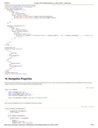 12/5/2017 10 ways to Bind Multiple Models on a View in MVC - CodeProject
https://www.codeproject.com/Articles/1108855/ways-to-Bind-Multiple-Models-on-a-View-in-MVC 10/10
10. Navigation Properties
If we have two related models then we can bind a model into another model as a property and can pass to a View. For example we have a Blog Model and Comment Model and A blog can contains
multiple comments so we can declare a Navigation Property in Blog Model as below
 
public class BlogModel
{
public int BlogID { get; set; }
public string BlogTitle { get; set; }
public string BlogDescription { get; set; }
public DateTime CreatedDate { get; set; }
public List<CommentModel> Comments { get; set; } //Navigation Property
}
Now change your GetBlogModel() function and GetBlogComment() Action as below 
 
public ActionResult GetBlogComment()
{
BlogModel BM = GetBlogModel();
return View(BM);
}
public BlogModel GetBlogModel()
{
BlogModel bModel = new BlogModel()
{
BlogID = 1,
BlogTitle = "MVC Blog",
BlogDescription = "This is MVC Blog",
Hide   Copy Code
Hide   Shrink   Copy Code
 