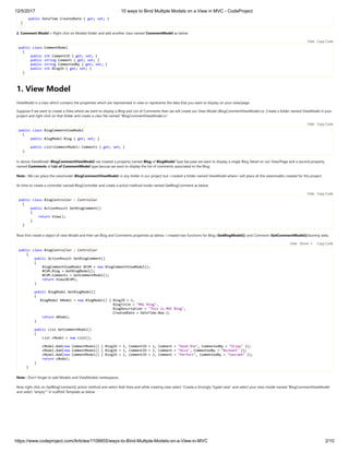 12/5/2017 10 ways to Bind Multiple Models on a View in MVC - CodeProject
https://www.codeproject.com/Articles/1108855/ways-to-Bind-Multiple-Models-on-a-View-in-MVC 2/10
public DateTime CreatedDate { get; set; }
}
2. Comment Model :- Right click on Models folder and add another class named CommentModel as below 
public class CommentModel
{
public int CommentID { get; set; }
public string Comment { get; set; }
public string CommentedBy { get; set; }
public int BlogID { get; set; }
}
1. View Model
ViewModel is a class which contains the properties which are represented in view or represents the data that you want to display on your view/page.
Suppose if we want to create a View where we want to display a Blog and List of Comments then we will create our View Model (BlogCommentViewModel.cs) .Create a folder named ViewModel in your
project and right click on that folder and create a class file named "BlogCommentViewModel.cs" 
public class BlogCommentViewModel
{
public BlogModel Blog { get; set; }
public List<CommentModel> Comments { get; set; }
}
In above ViewModel (BlogCommentViewModel) we created a property named Blog of BlogModel Type becuase we want to display a single Blog Detail on our View/Page and a second property
named Comments of List of CommentModel type becuse we want to display the list of comments associated to the Blog.
Note : We can place the viewmodel (BlogCommentViewModel) in any folder in our project but i created a folder named ViewModel where i will place all the viewmodels created for this project.
Its time to create a controller named BlogController and create a action method inside named GetBlogComment as below  
public class BlogController : Controller
{
public ActionResult GetBlogComment()
{
return View();
}
}
Now first create a object of view Model and then set Blog and Comments properties as below. I created two functions for Blog (GetBlogModel()) and Comment (GetCommentModel())dummy data.
public class BlogController : Controller
{
public ActionResult GetBlogComment()
{
BlogCommentViewModel BCVM = new BlogCommentViewModel();
BCVM.Blog = GetBlogModel();
BCVM.Comments = GetCommentModel();
return View(BCVM);
}
public BlogModel GetBlogModel()
{
BlogModel bModel = new BlogModel() { BlogID = 1,
BlogTitle = "MVC Blog",
BlogDescription = "This is MVC Blog",
CreatedDate = DateTime.Now };
return bModel;
}
public List GetCommentModel()
{
List cModel = new List();
cModel.Add(new CommentModel() { BlogID = 1, CommentID = 1, Comment = "Good One", CommentedBy = "Vijay" });
cModel.Add(new CommentModel() { BlogID = 1, CommentID = 2, Comment = "Nice", CommentedBy = "Nishant" });
cModel.Add(new CommentModel() { BlogID = 1, CommentID = 2, Comment = "Perfect", CommentedBy = "Saurabh" });
return cModel;
}
}
Note : Don't forget to add Models and ViewModels namespaces.
Now right click on GetBlogComment() action method and select Add View and while creating view select "Create a Strongly-Typed view" and select your view model named 'BlogCommentViewModel'
and select "empty"" in scaffold Template as below
Hide   Copy Code
Hide   Copy Code
Hide   Copy Code
Hide   Shrink   Copy Code
 