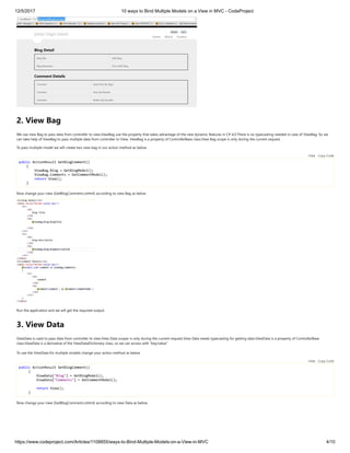 12/5/2017 10 ways to Bind Multiple Models on a View in MVC - CodeProject
https://www.codeproject.com/Articles/1108855/ways-to-Bind-Multiple-Models-on-a-View-in-MVC 4/10
2. View Bag
We use view Bag to pass data from controller to view.ViewBag use the property that takes advantage of the new dynamic features in C# 4.0.There is no typecasting needed in case of ViewBag. So we
can take help of ViewBag to pass multiple data from controller to View. ViewBag is a property of ControllerBase class.View Bag scope is only during the current request.
To pass multiple model we will create two view bag in our action method as below.
public ActionResult GetBlogComment()
{
ViewBag.Blog = GetBlogModel();
ViewBag.Comments = GetCommentModel();
return View();
}
Now change your view (GetBlogComment.cshtml) according to view Bag as below
Run the application and we will get the required output.
3. View Data
ViewData is used to pass data from controller to view.View Data scoper is only during the current request.View Data needs typecasting for getting data.ViewData is a property of ControllerBase
class.ViewData is a derivative of the ViewDataDictionary class, so we can access with “key/value” 
To use the ViewData for multiple models change your action method as below 
public ActionResult GetBlogComment()
{
ViewData["Blog"] = GetBlogModel();
ViewData["Comments"] = GetCommentModel();
return View();
}
Now change your view (GetBlogComment.cshtml) according to view Data as below
Hide   Copy Code
Hide   Copy Code
 