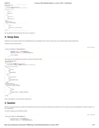 12/5/2017 10 ways to Bind Multiple Models on a View in MVC - CodeProject
https://www.codeproject.com/Articles/1108855/ways-to-Bind-Multiple-Models-on-a-View-in-MVC 5/10
Run the application and we will get the same result as in approach 1.
4. Temp Data
TempData is also a dictionary derivative from TempDataDictionary class. TempData stored in short lives session. We can pass multiple models through TempData also. 
Change your action method as below 
 
public ActionResult GetBlogComment()
{
TempData["Blog"] = GetBlogModel();
TempData["Comments"] = GetCommentModel();
return View();
}
Now change your view (GetBlogComment.cshtml) according to Temp Data as below 
Now run the application  and we will get the required result.
5. Session
Session is used to pass data across controllers in MVC Application.Session data never expires (by default session expiration time is 20 minutes but it can be increased).Session is valid for all requests, not
for a single redirect. 
For Session, Change your action Method as below 
 
public ActionResult GetBlogComment()
{
Session["Blog"] = GetBlogModel();
Session["Comments"] = GetCommentModel();
Hide   Copy Code
Hide   Copy Code
 