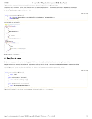 12/5/2017 10 ways to Bind Multiple Models on a View in MVC - CodeProject
https://www.codeproject.com/Articles/1108855/ways-to-Bind-Multiple-Models-on-a-View-in-MVC 7/10
Tuple is an ordered sequence, immutable, fixed-size and of heterogeneous objects. each object in tuple is being of a specific type.
Tuples are not new in programming. They are already used in F#, Python and databases. They are new to C#. The tuples were introduced in C# 4.0 with dynamic programming.
we can use Tuples also to pass multiple models to view as below 
 
public ActionResult GetBlogComment()
{
var BCVM = new Tuple<BlogModel, List<CommentModel>>(GetBlogModel(), GetCommentModel());
return View(BCVM);
}
And now change your view as below
Run the application to see the result.
8. Render Action
Render actions are special controller methods defined only to be called from view. We create Render Action Method same as we create regular Action Method.
A Render action is a public method on the controller class. Render Action is called from view not from URL so we should decorate RenderAction with the [ChildActionOnly] attribute.
I am creating two Action Methods from where i will return partial view Results and will render those results on view using RenderAction Methods.
 
public ActionResult GetBlogComment()
{
return View();
}
public PartialViewResult RenderBlog()
{
return PartialView(GetBlogModel());
}
public PartialViewResult RenderComments()
{
return PartialView(GetCommentModel());
}
Right click on RenderBlog() and add a view as below (Make sure we need to create a partial view so check that option) 
Hide   Copy Code
Hide   Copy Code
 
